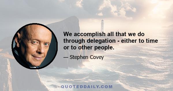 We accomplish all that we do through delegation - either to time or to other people.