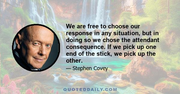 We are free to choose our response in any situation, but in doing so we chose the attendant consequence. If we pick up one end of the stick, we pick up the other.