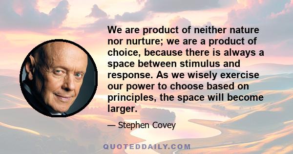 We are product of neither nature nor nurture; we are a product of choice, because there is always a space between stimulus and response. As we wisely exercise our power to choose based on principles, the space will