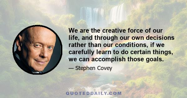 We are the creative force of our life, and through our own decisions rather than our conditions, if we carefully learn to do certain things, we can accomplish those goals.