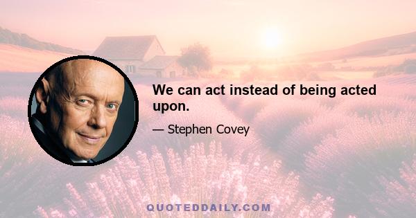 We can act instead of being acted upon.