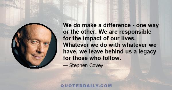 We do make a difference - one way or the other. We are responsible for the impact of our lives. Whatever we do with whatever we have, we leave behind us a legacy for those who follow.