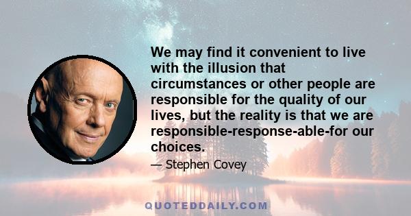 We may find it convenient to live with the illusion that circumstances or other people are responsible for the quality of our lives, but the reality is that we are responsible-response-able-for our choices.