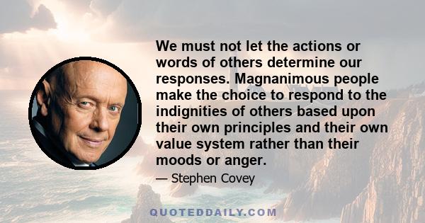 We must not let the actions or words of others determine our responses. Magnanimous people make the choice to respond to the indignities of others based upon their own principles and their own value system rather than