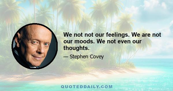 We not not our feelings. We are not our moods. We not even our thoughts.