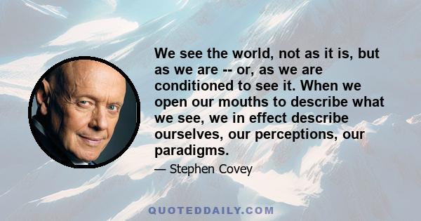 We see the world, not as it is, but as we are -- or, as we are conditioned to see it. When we open our mouths to describe what we see, we in effect describe ourselves, our perceptions, our paradigms.