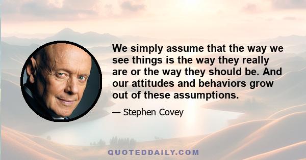 We simply assume that the way we see things is the way they really are or the way they should be. And our attitudes and behaviors grow out of these assumptions.