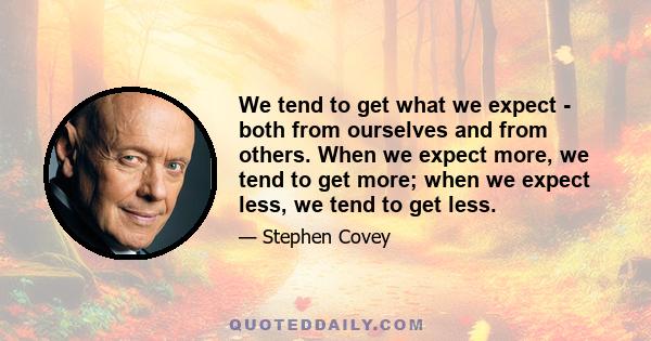 We tend to get what we expect - both from ourselves and from others. When we expect more, we tend to get more; when we expect less, we tend to get less.