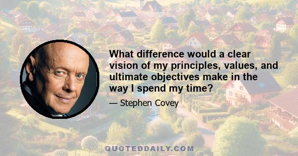 What difference would a clear vision of my principles, values, and ultimate objectives make in the way I spend my time?