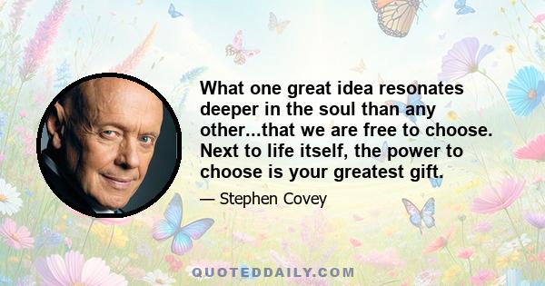 What one great idea resonates deeper in the soul than any other...that we are free to choose. Next to life itself, the power to choose is your greatest gift.