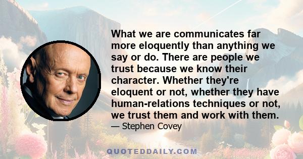 What we are communicates far more eloquently than anything we say or do. There are people we trust because we know their character. Whether they're eloquent or not, whether they have human-relations techniques or not,