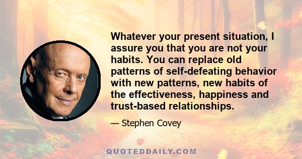 Whatever your present situation, I assure you that you are not your habits. You can replace old patterns of self-defeating behavior with new patterns, new habits of the effectiveness, happiness and trust-based