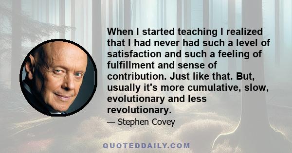 When I started teaching I realized that I had never had such a level of satisfaction and such a feeling of fulfillment and sense of contribution. Just like that. But, usually it's more cumulative, slow, evolutionary and 