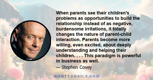 When parents see their children's problems as opportunities to build the relationship instead of as negative, burdensome irritations, it totally changes the nature of parent-child interaction. Parents become more