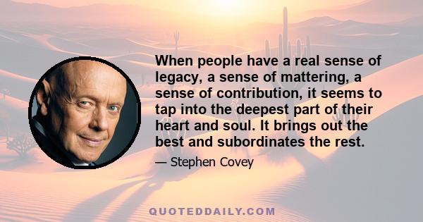 When people have a real sense of legacy, a sense of mattering, a sense of contribution, it seems to tap into the deepest part of their heart and soul. It brings out the best and subordinates the rest.