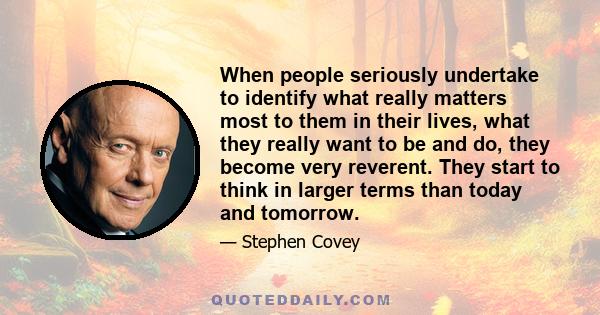 When people seriously undertake to identify what really matters most to them in their lives, what they really want to be and do, they become very reverent. They start to think in larger terms than today and tomorrow.