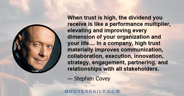 When trust is high, the dividend you receive is like a performance multiplier, elevating and improving every dimension of your organization and your life.... In a company, high trust materially improves communication,