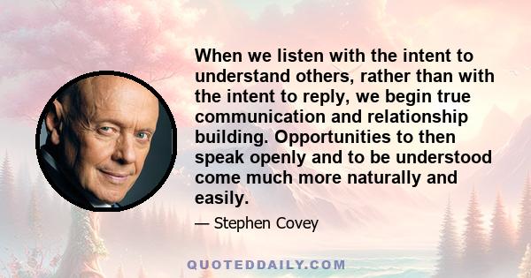 When we listen with the intent to understand others, rather than with the intent to reply, we begin true communication and relationship building. Opportunities to then speak openly and to be understood come much more