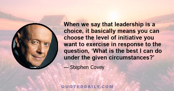 When we say that leadership is a choice, it basically means you can choose the level of initiative you want to exercise in response to the question, ‘What is the best I can do under the given circumstances?’