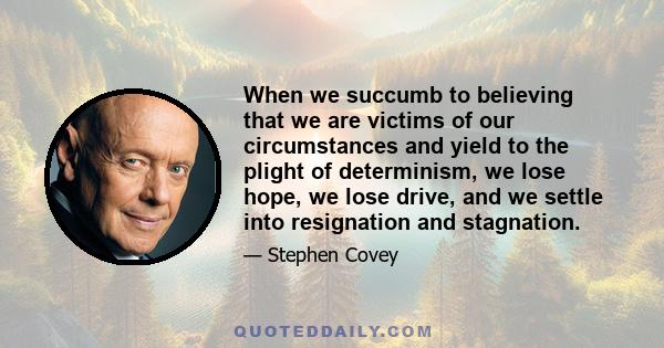 When we succumb to believing that we are victims of our circumstances and yield to the plight of determinism, we lose hope, we lose drive, and we settle into resignation and stagnation.