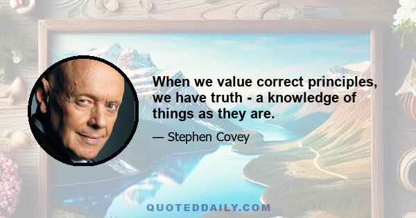 When we value correct principles, we have truth - a knowledge of things as they are.