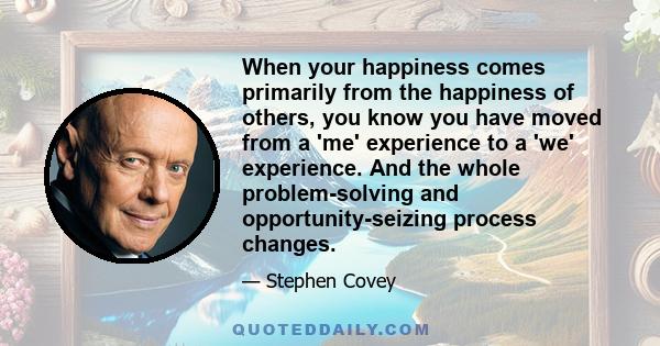 When your happiness comes primarily from the happiness of others, you know you have moved from a 'me' experience to a 'we' experience. And the whole problem-solving and opportunity-seizing process changes.