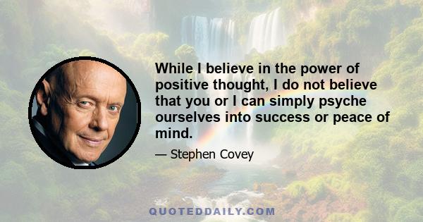 While I believe in the power of positive thought, I do not believe that you or I can simply psyche ourselves into success or peace of mind.