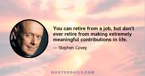 You can retire from a job, but don't ever retire from making extremely meaningful contributions in life.