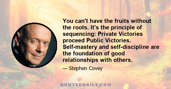 You can't have the fruits without the roots. It's the principle of sequencing: Private Victories proceed Public Victories. Self-mastery and self-discipline are the foundation of good relationships with others.