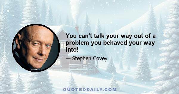 You can't talk your way out of a problem you behaved your way into!