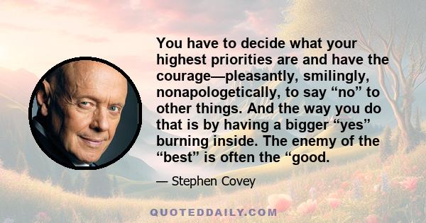 You have to decide what your highest priorities are and have the courage—pleasantly, smilingly, nonapologetically, to say “no” to other things. And the way you do that is by having a bigger “yes” burning inside. The