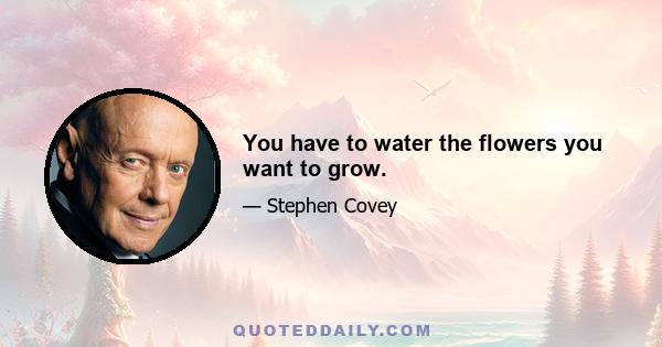 You have to water the flowers you want to grow.