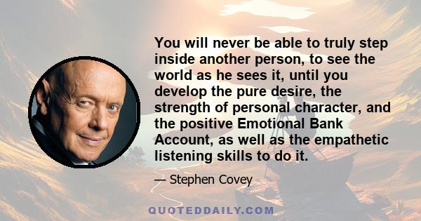 You will never be able to truly step inside another person, to see the world as he sees it, until you develop the pure desire, the strength of personal character, and the positive Emotional Bank Account, as well as the