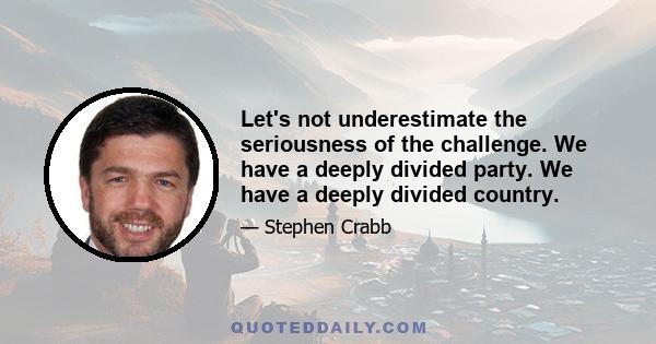 Let's not underestimate the seriousness of the challenge. We have a deeply divided party. We have a deeply divided country.