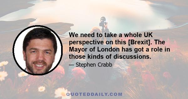 We need to take a whole UK perspective on this [Brexit]. The Mayor of London has got a role in those kinds of discussions.