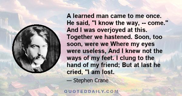 A learned man came to me once. He said, I know the way, -- come. And I was overjoyed at this. Together we hastened. Soon, too soon, were we Where my eyes were useless, And I knew not the ways of my feet. I clung to the