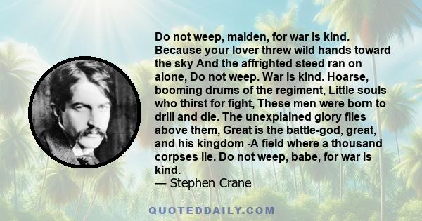 Do not weep, maiden, for war is kind. Because your lover threw wild hands toward the sky And the affrighted steed ran on alone, Do not weep. War is kind. Hoarse, booming drums of the regiment, Little souls who thirst