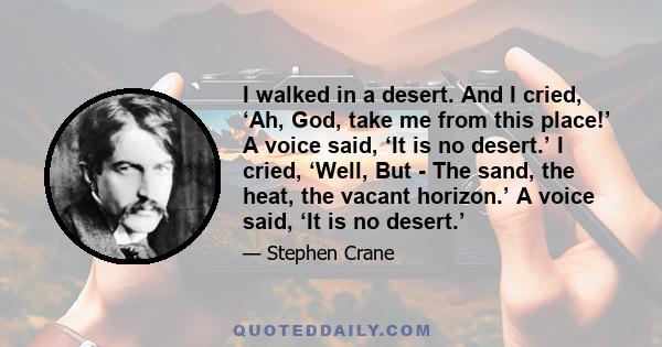 I walked in a desert. And I cried, ‘Ah, God, take me from this place!’ A voice said, ‘It is no desert.’ I cried, ‘Well, But - The sand, the heat, the vacant horizon.’ A voice said, ‘It is no desert.’