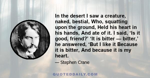 In the desert I saw a creature, naked, bestial, Who, squatting upon the ground, Held his heart in his hands, And ate of it. I said, ‘Is it good, friend?’ ‘It is bitter — bitter,’ he answered, ‘But I like it Because it