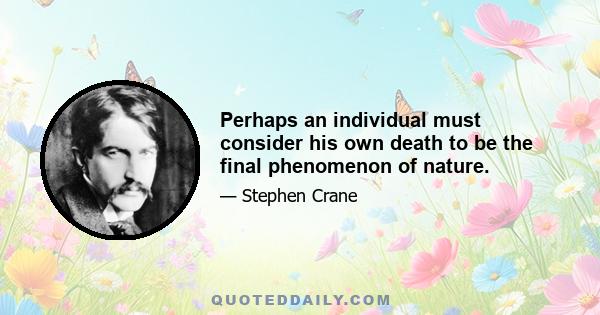 Perhaps an individual must consider his own death to be the final phenomenon of nature.