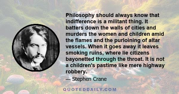 Philosophy should always know that indifference is a militant thing. It batters down the walls of cities and murders the women and children amid the flames and the purloining of altar vessels. When it goes away it