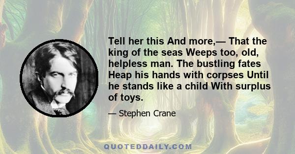 Tell her this And more,— That the king of the seas Weeps too, old, helpless man. The bustling fates Heap his hands with corpses Until he stands like a child With surplus of toys.