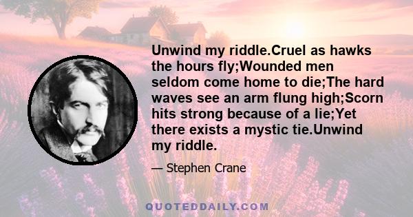 Unwind my riddle.Cruel as hawks the hours fly;Wounded men seldom come home to die;The hard waves see an arm flung high;Scorn hits strong because of a lie;Yet there exists a mystic tie.Unwind my riddle.