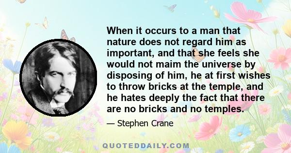 When it occurs to a man that nature does not regard him as important, and that she feels she would not maim the universe by disposing of him, he at first wishes to throw bricks at the temple, and he hates deeply the