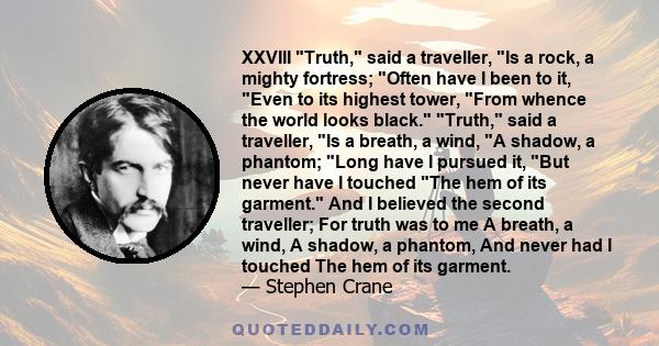 XXVIII Truth, said a traveller, Is a rock, a mighty fortress; Often have I been to it, Even to its highest tower, From whence the world looks black. Truth, said a traveller, Is a breath, a wind, A shadow, a phantom;