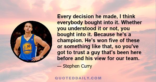 Every decision he made, I think everybody bought into it. Whether you understood it or not, you bought into it. Because he's a champion. He's won five of these or something like that, so you've got to trust a guy that's 