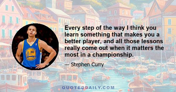 Every step of the way I think you learn something that makes you a better player, and all those lessons really come out when it matters the most in a championship.