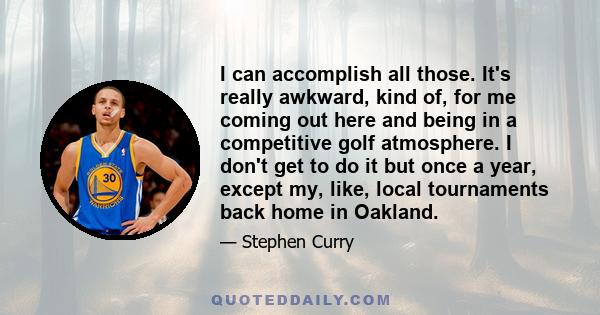 I can accomplish all those. It's really awkward, kind of, for me coming out here and being in a competitive golf atmosphere. I don't get to do it but once a year, except my, like, local tournaments back home in Oakland.