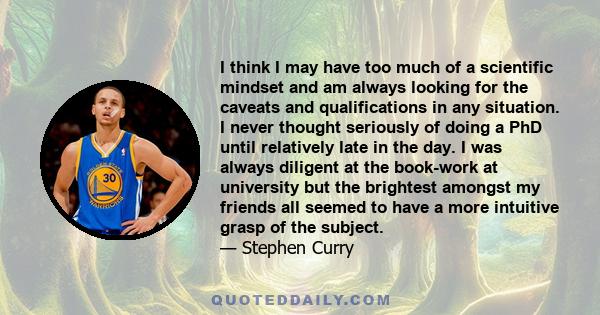 I think I may have too much of a scientific mindset and am always looking for the caveats and qualifications in any situation. I never thought seriously of doing a PhD until relatively late in the day. I was always