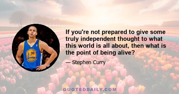 If you're not prepared to give some truly independent thought to what this world is all about, then what is the point of being alive?